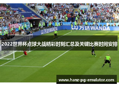 2022世界杯点球大战精彩时刻汇总及关键比赛时间安排