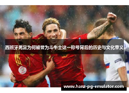西班牙男足为何被誉为斗牛士这一称号背后的历史与文化意义 西班牙男足为何被誉为斗牛士这一称号背后的历史与文化意义