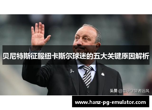 贝尼特斯征服纽卡斯尔球迷的五大关键原因解析 贝尼特斯征服纽卡斯尔球迷的五大关键原因解析