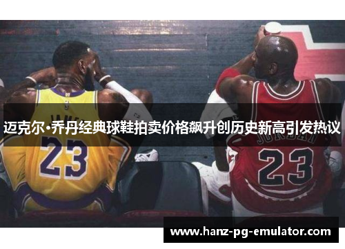 迈克尔·乔丹经典球鞋拍卖价格飙升创历史新高引发热议 迈克尔·乔丹经典球鞋拍卖价格飙升创历史新高引发热议