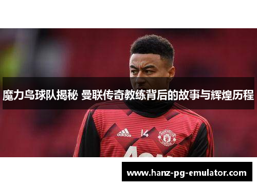 魔力鸟球队揭秘 曼联传奇教练背后的故事与辉煌历程 魔力鸟球队揭秘 曼联传奇教练背后的故事与辉煌历程
