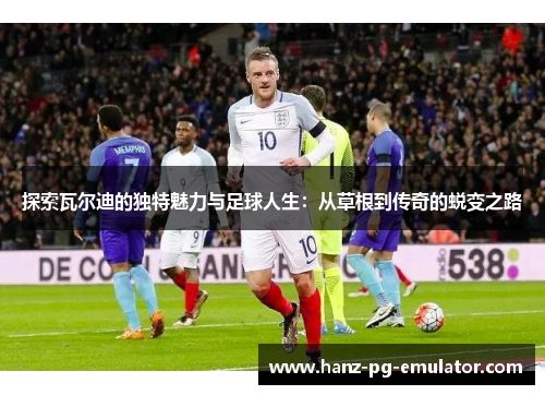 探索瓦尔迪的独特魅力与足球人生:从草根到传奇的蜕变之路 探索瓦尔迪的独特魅力与足球人生:从草根到传奇的蜕变之路