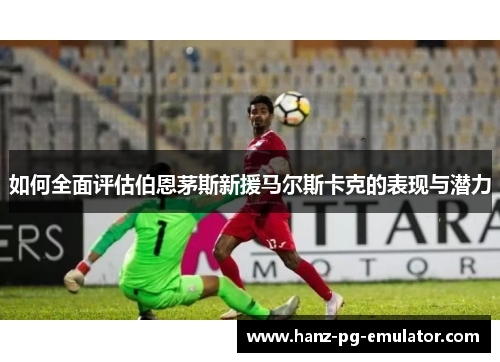如何全面评估伯恩茅斯新援马尔斯卡克的表现与潜力 如何全面评估伯恩茅斯新援马尔斯卡克的表现与潜力
