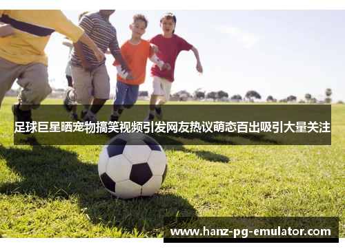 足球巨星晒宠物搞笑视频引发网友热议萌态百出吸引大量关注