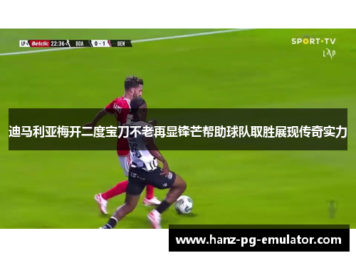 迪马利亚梅开二度宝刀不老再显锋芒帮助球队取胜展现传奇实力 迪马利亚梅开二度宝刀不老再显锋芒帮助球队取胜展现传奇实力