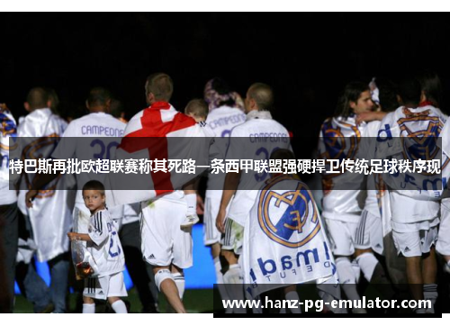 特巴斯再批欧超联赛称其死路一条西甲联盟强硬捍卫传统足球秩序现 特巴斯再批欧超联赛称其死路一条西甲联盟强硬捍卫传统足球秩序现